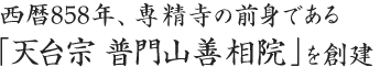 西暦858年（天安2年）慈覚大師が専精寺の前身である 「天台宗　普門山善相院」を創建されました。その後、西暦1328年（元享3年）本願寺3世覚如上人が関東へ 御下向の途中当院へお立ち寄りになった際、当寺住職は、 覚如上人の教えに賛同し、天台宗より浄土真宗に改宗しました。これにより寺号を「普門山　専精寺」と改めました。